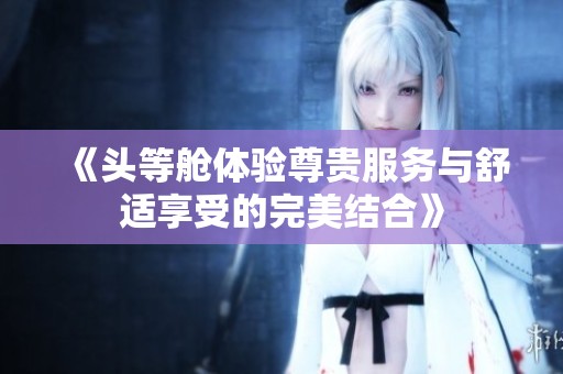 《头等舱体验尊贵服务与舒适享受的完美结合》