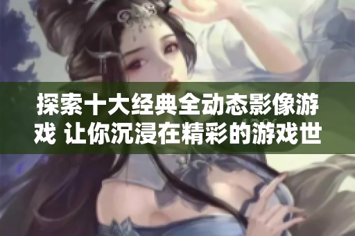 探索十大经典全动态影像游戏 让你沉浸在精彩的游戏世界中
