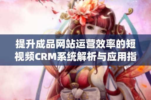 提升成品网站运营效率的短视频CRM系统解析与应用指南