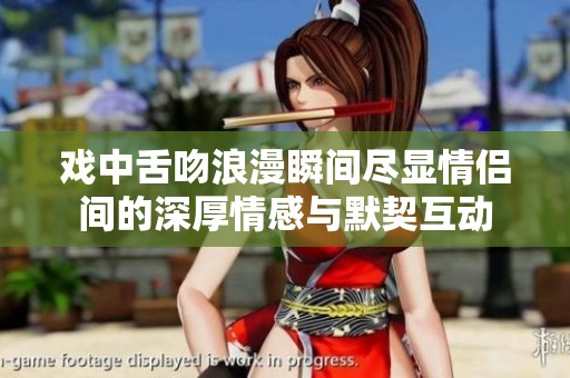 戏中舌吻浪漫瞬间尽显情侣间的深厚情感与默契互动