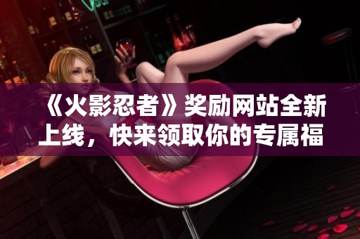 《火影忍者》奖励网站全新上线，快来领取你的专属福利！