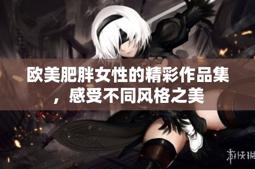 欧美肥胖女性的精彩作品集，感受不同风格之美
