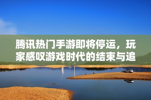 腾讯热门手游即将停运，玩家感叹游戏时代的结束与追忆