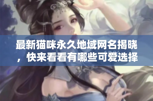 最新猫咪永久地域网名揭晓，快来看看有哪些可爱选择！