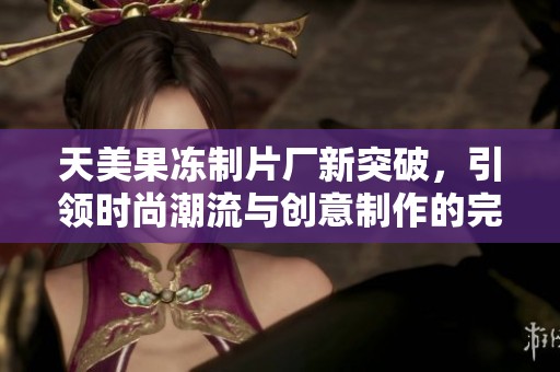 天美果冻制片厂新突破，引领时尚潮流与创意制作的完美结合