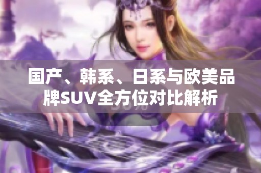 国产、韩系、日系与欧美品牌SUV全方位对比解析