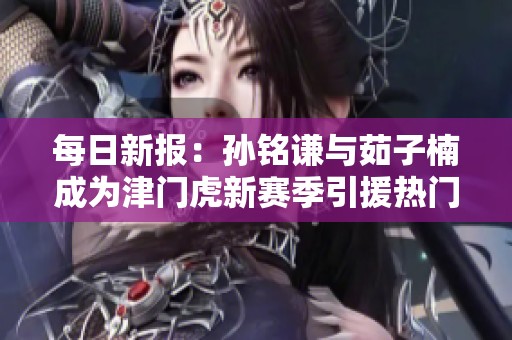 每日新报：孙铭谦与茹子楠成为津门虎新赛季引援热门人选