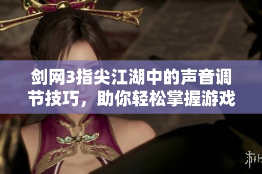 剑网3指尖江湖中的声音调节技巧，助你轻松掌握游戏音效大小感受