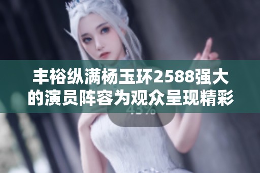 丰裕纵满杨玉环2588强大的演员阵容为观众呈现精彩新篇章
