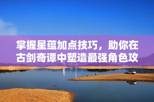 掌握星蕴加点技巧，助你在古剑奇谭中塑造最强角色攻略