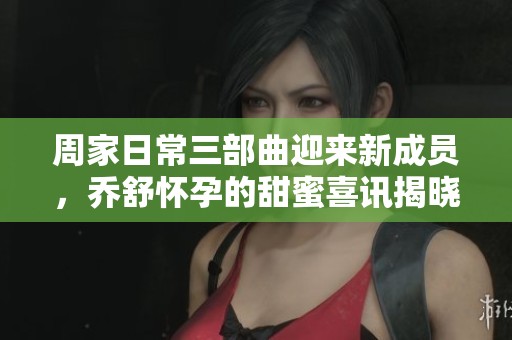 周家日常三部曲迎来新成员，乔舒怀孕的甜蜜喜讯揭晓