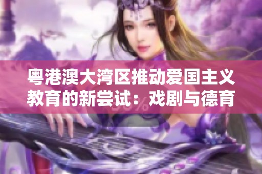 粤港澳大湾区推动爱国主义教育的新尝试：戏剧与德育的创新融合