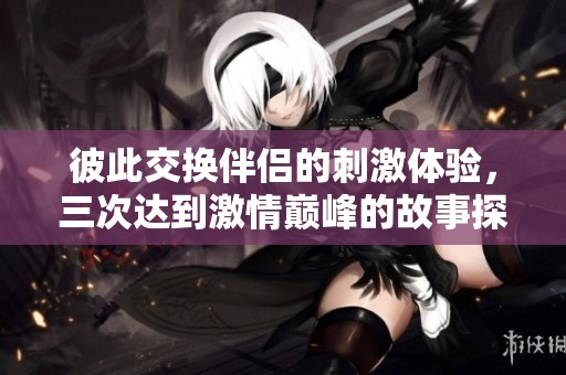 彼此交换伴侣的刺激体验，三次达到激情巅峰的故事探讨