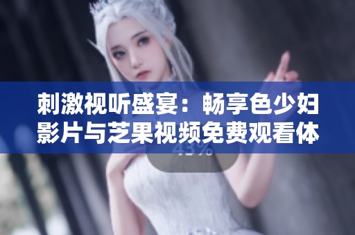 刺激视听盛宴：畅享色少妇影片与芝果视频免费观看体验