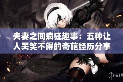 夫妻之间疯狂趣事：五种让人哭笑不得的奇葩经历分享
