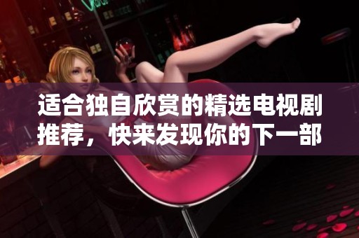 适合独自欣赏的精选电视剧推荐，快来发现你的下一部爱剧