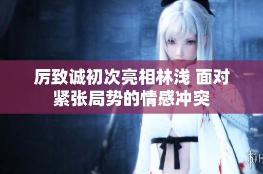 厉致诚初次亮相林浅 面对紧张局势的情感冲突