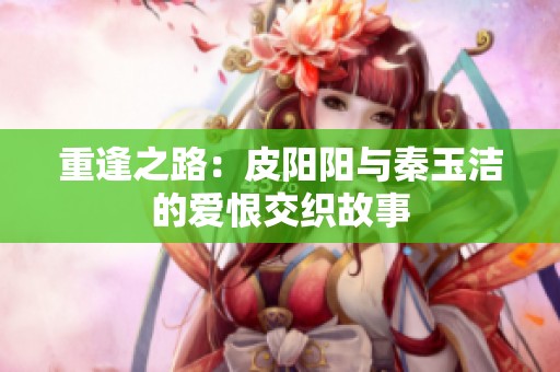 重逢之路：皮阳阳与秦玉洁的爱恨交织故事