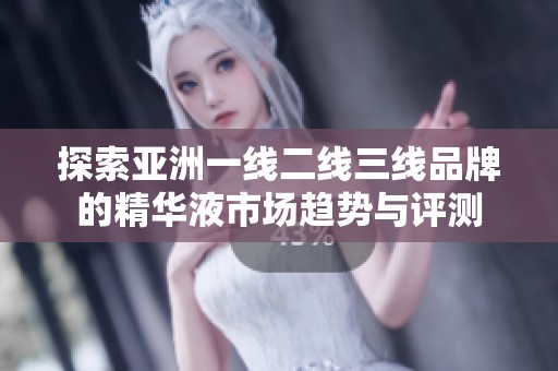 探索亚洲一线二线三线品牌的精华液市场趋势与评测