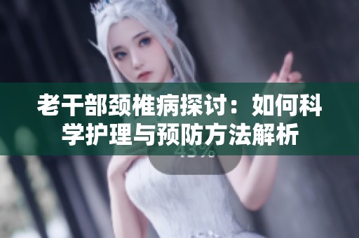 老干部颈椎病探讨：如何科学护理与预防方法解析