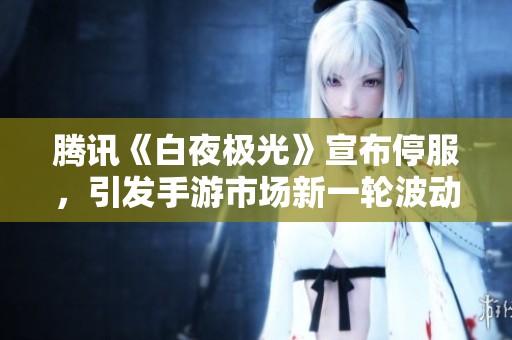 腾讯《白夜极光》宣布停服，引发手游市场新一轮波动与反思