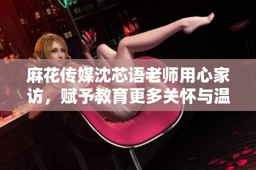 麻花传媒沈芯语老师用心家访，赋予教育更多关怀与温暖