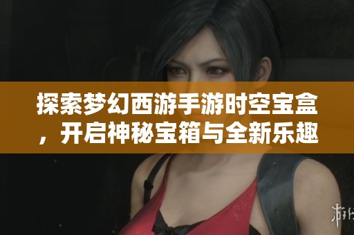 探索梦幻西游手游时空宝盒，开启神秘宝箱与全新乐趣之旅