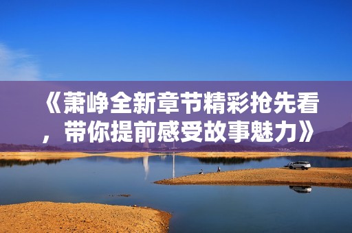 《萧峥全新章节精彩抢先看，带你提前感受故事魅力》