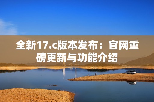 全新17.c版本发布：官网重磅更新与功能介绍