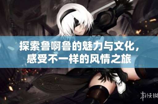 探索鲁啊鲁的魅力与文化，感受不一样的风情之旅