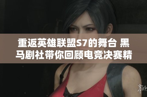 重返英雄联盟S7的舞台 黑马剧社带你回顾电竞决赛精彩瞬间