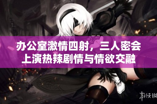 办公室激情四射，三人密会上演热辣剧情与情欲交融