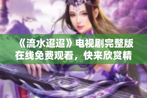 《流水迢迢》电视剧完整版在线免费观看，快来欣赏精彩剧情！