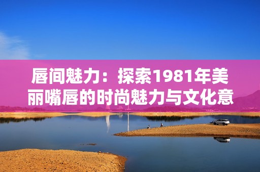 唇间魅力：探索1981年美丽嘴唇的时尚魅力与文化意义