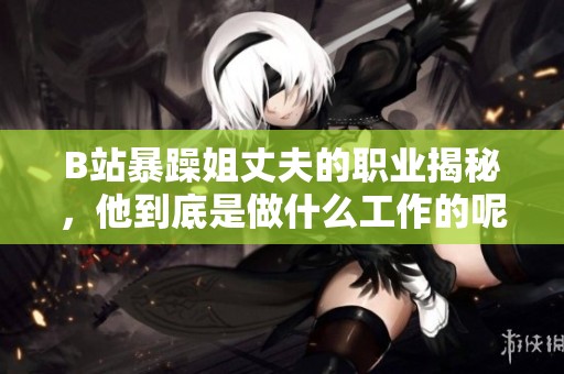 B站暴躁姐丈夫的职业揭秘，他到底是做什么工作的呢
