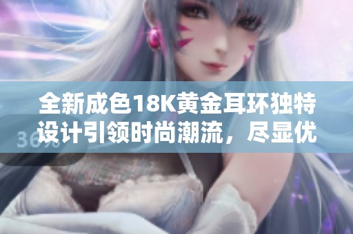 全新成色18K黄金耳环独特设计引领时尚潮流，尽显优雅气质