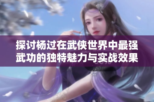 探讨杨过在武侠世界中最强武功的独特魅力与实战效果