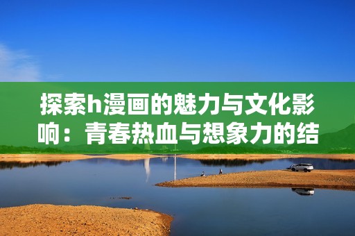 探索h漫画的魅力与文化影响：青春热血与想象力的结合