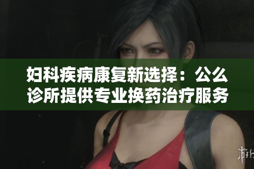 妇科疾病康复新选择：公么诊所提供专业换药治疗服务