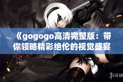 《gogogo高清完整版：带你领略精彩绝伦的视觉盛宴》