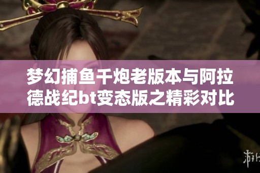 梦幻捕鱼千炮老版本与阿拉德战纪bt变态版之精彩对比分析