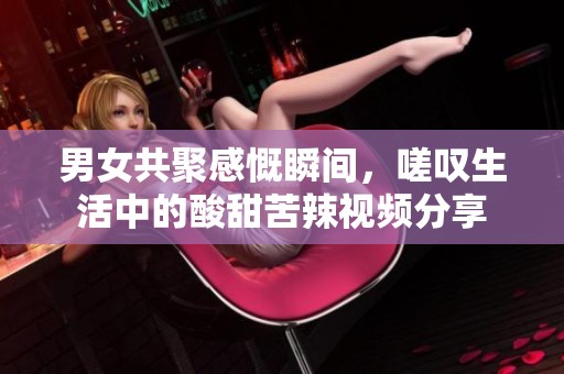 男女共聚感慨瞬间，嗟叹生活中的酸甜苦辣视频分享