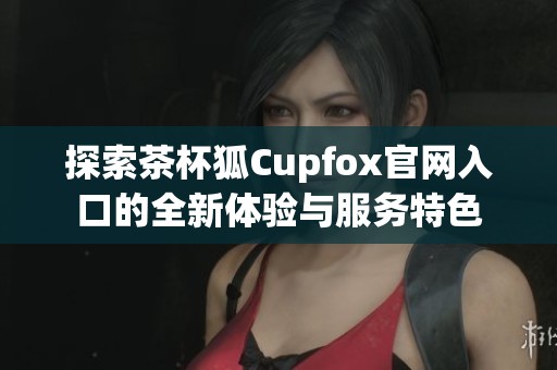 探索茶杯狐Cupfox官网入口的全新体验与服务特色