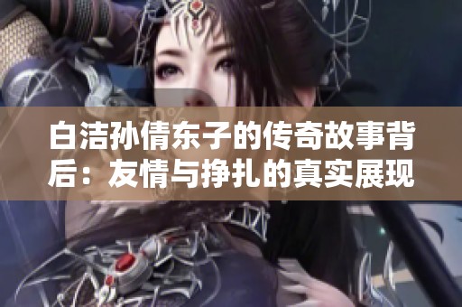 白洁孙倩东子的传奇故事背后：友情与挣扎的真实展现