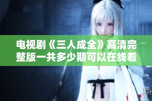 电视剧《三人成全》高清完整版一共多少期可以在线看