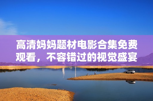 高清妈妈题材电影合集免费观看，不容错过的视觉盛宴