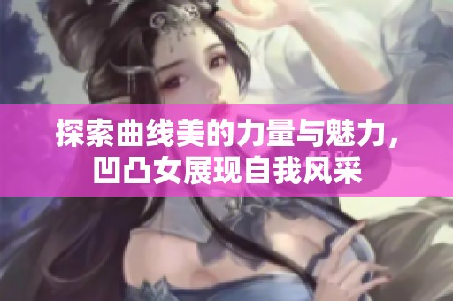 探索曲线美的力量与魅力，凹凸女展现自我风采