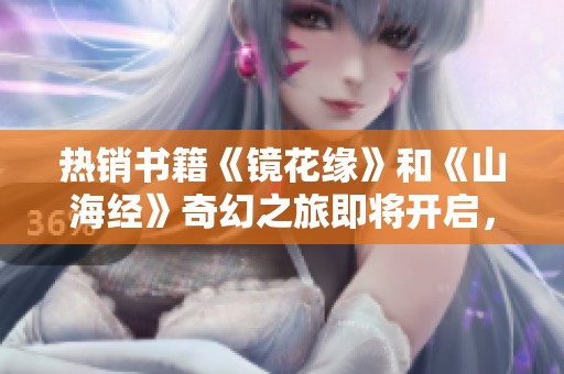 热销书籍《镜花缘》和《山海经》奇幻之旅即将开启，快来了解详情吧