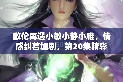 敌伦再遇小敏小静小雅，情感纠葛加剧，第20集精彩纷呈