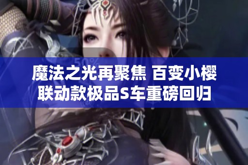 魔法之光再聚焦 百变小樱联动款极品S车重磅回归